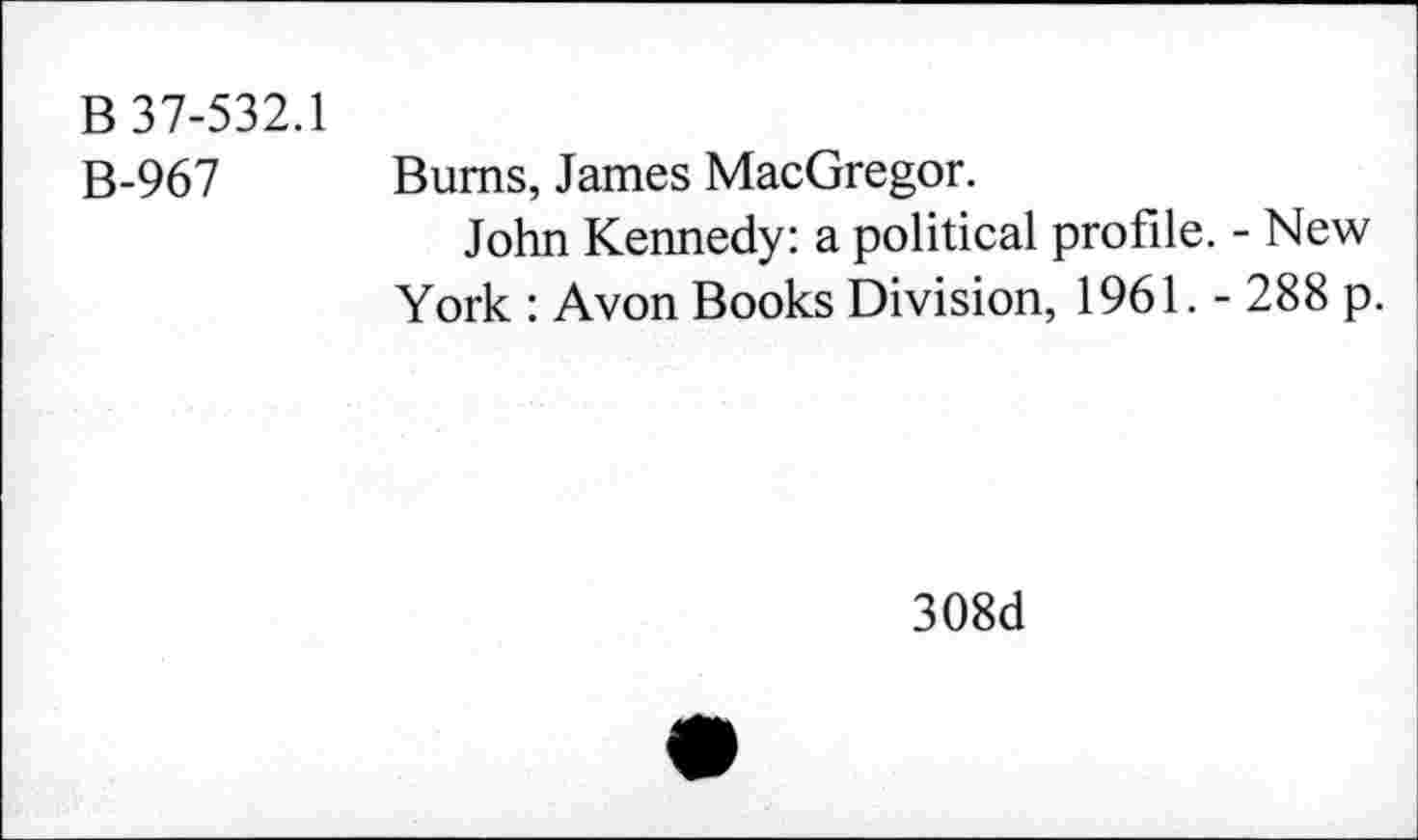 ﻿B 37-532.1 B-967
Bums, James MacGregor.
John Kennedy: a political profile. - New York : Avon Books Division, 1961. - 288 p.
308d